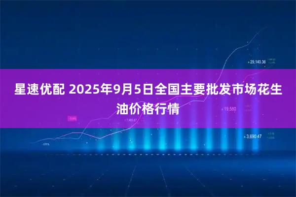 星速优配 2025年9月5日全国主要批发市场花生油价格行情