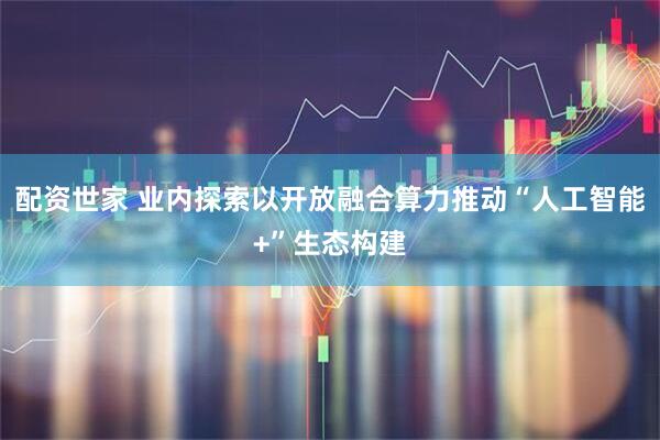 配资世家 业内探索以开放融合算力推动“人工智能+”生态构建