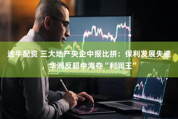途牛配资 三大地产央企中报比拼：保利发展失速，华润反超中海夺“利润王”