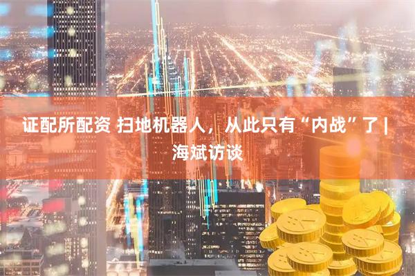 证配所配资 扫地机器人，从此只有“内战”了 | 海斌访谈