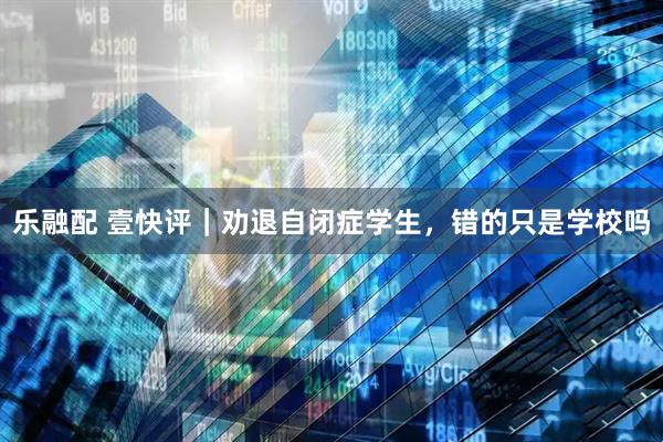 乐融配 壹快评｜劝退自闭症学生，错的只是学校吗