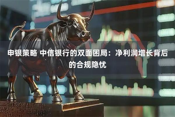 申银策略 中信银行的双面困局：净利润增长背后的合规隐忧