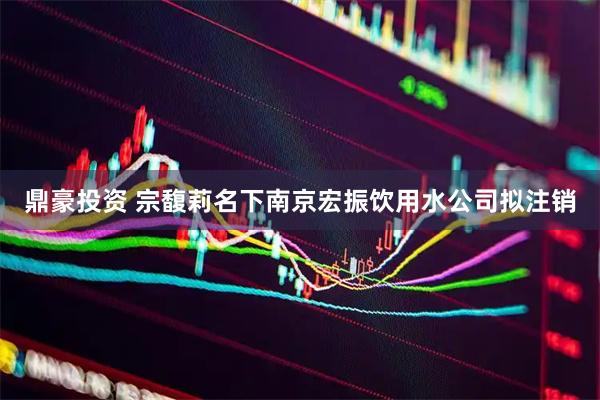 鼎豪投资 宗馥莉名下南京宏振饮用水公司拟注销