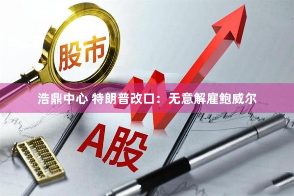 浩鼎中心 特朗普改口：无意解雇鲍威尔