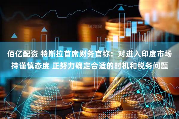 佰亿配资 特斯拉首席财务官称：对进入印度市场持谨慎态度 正努力确定合适的时机和税务问题