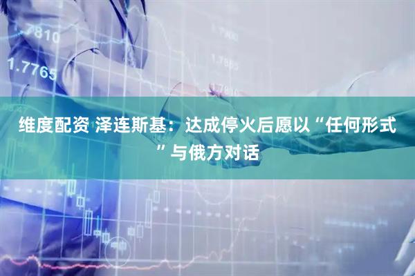 维度配资 泽连斯基：达成停火后愿以“任何形式”与俄方对话
