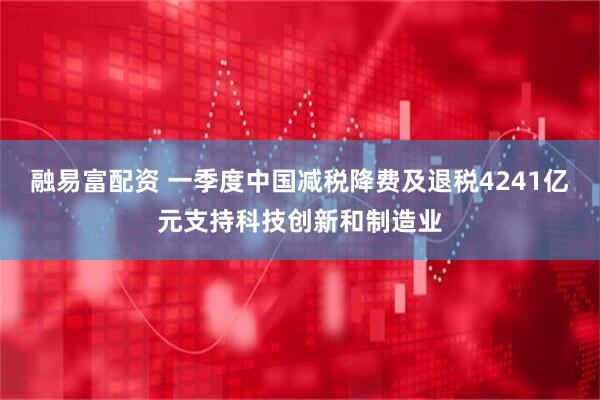 融易富配资 一季度中国减税降费及退税4241亿元支持科技创新和制造业