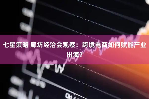 七星策略 廊坊经洽会观察：跨境电商如何赋能产业出海？