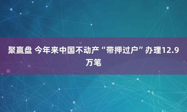 聚赢盘 今年来中国不动产“带押过户”办理12.9万笔
