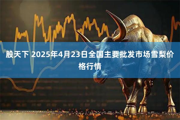 股天下 2025年4月23日全国主要批发市场雪梨价格行情