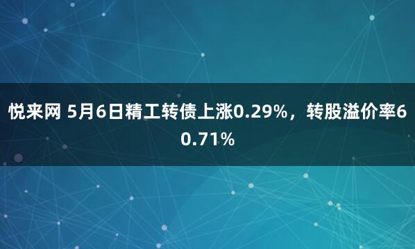 悦来网 5月6日精工转债上涨0.29%，转股溢价率60.71%