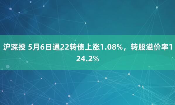 沪深投 5月6日通22转债上涨1.08%，转股溢价率124.2%