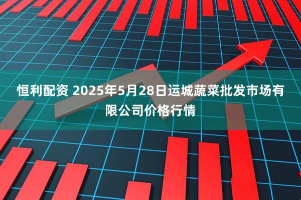 恒利配资 2025年5月28日运城蔬菜批发市场有限公司价格行情