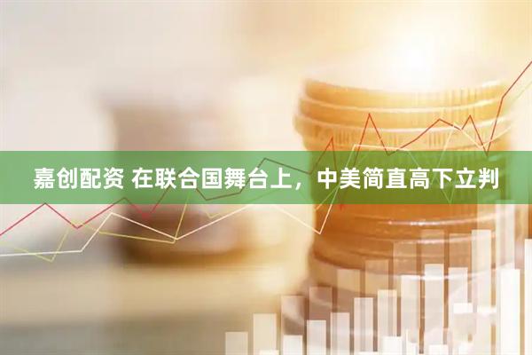 嘉创配资 在联合国舞台上，中美简直高下立判