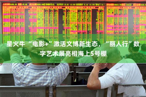 星火牛 “电影+”激活文博新生态，“丽人行”数字艺术展亮相海上5号棚