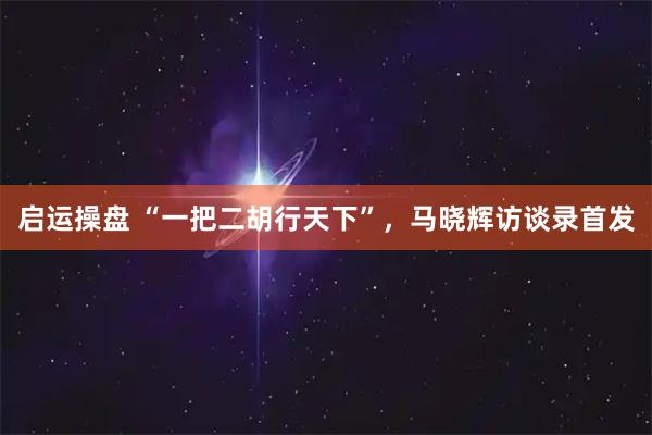 启运操盘 “一把二胡行天下”，马晓辉访谈录首发