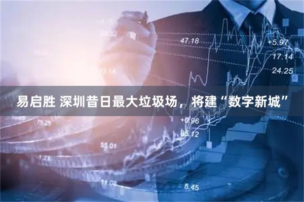 易启胜 深圳昔日最大垃圾场，将建“数字新城”