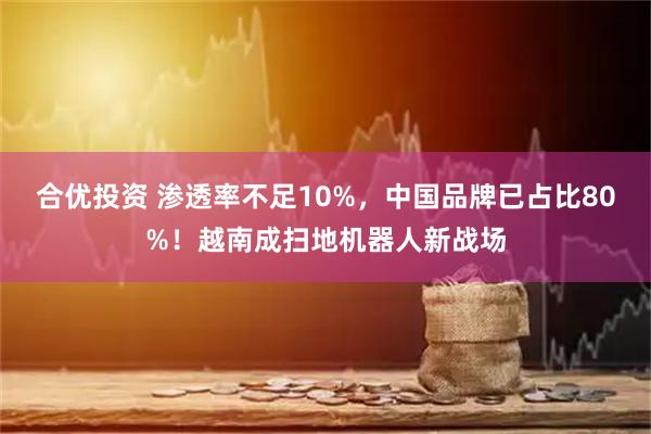 合优投资 渗透率不足10%，中国品牌已占比80%！越南成扫地机器人新战场