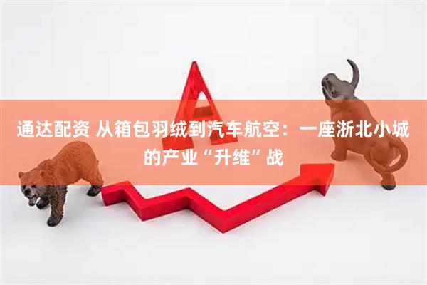 通达配资 从箱包羽绒到汽车航空：一座浙北小城的产业“升维”战