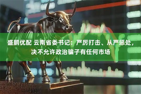 盛鹏优配 云南省委书记：严厉打击、从严惩处，决不允许政治骗子有任何市场