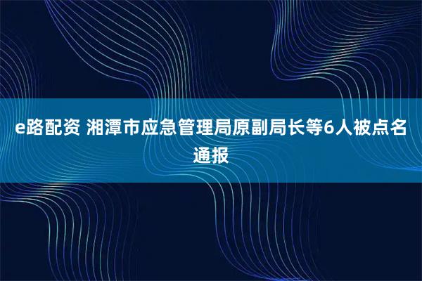 e路配资 湘潭市应急管理局原副局长等6人被点名通报