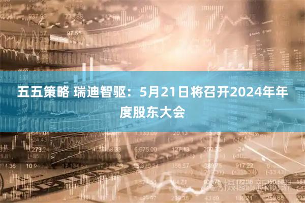 五五策略 瑞迪智驱：5月21日将召开2024年年度股东大会