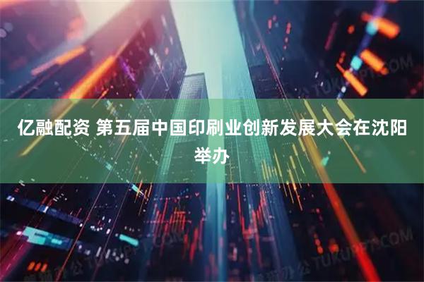 亿融配资 第五届中国印刷业创新发展大会在沈阳举办