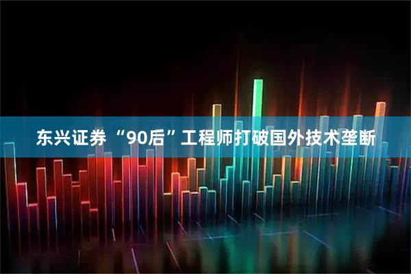 东兴证券 “90后”工程师打破国外技术垄断