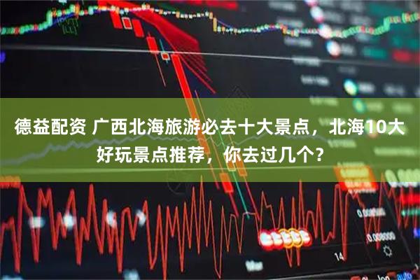 德益配资 广西北海旅游必去十大景点，北海10大好玩景点推荐，你去过几个？