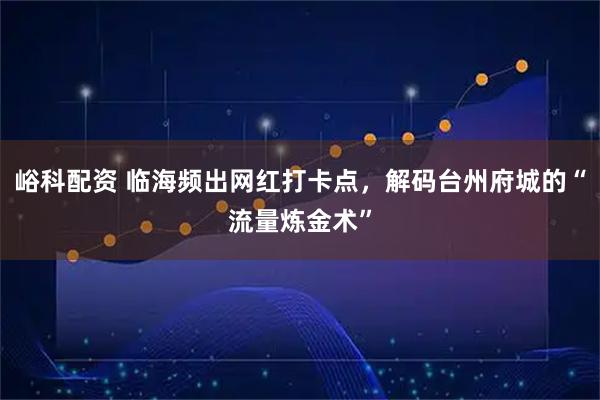 峪科配资 临海频出网红打卡点，解码台州府城的“流量炼金术”