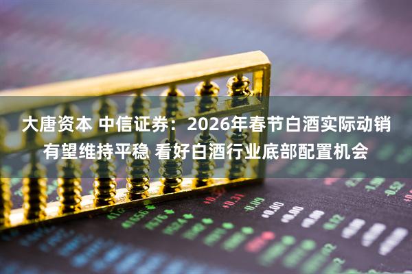 大唐资本 中信证券:2026年春节白酒实际动销有望维持平稳 看好白酒行业底部配置机会