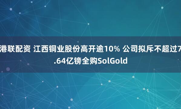 港联配资 江西铜业股份高开逾10% 公司拟斥不超过7.64亿镑全购SolGold