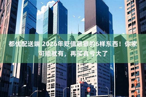 都优配送端 2026年贬值最狠的6样东西！你家可能就有，再买真亏大了