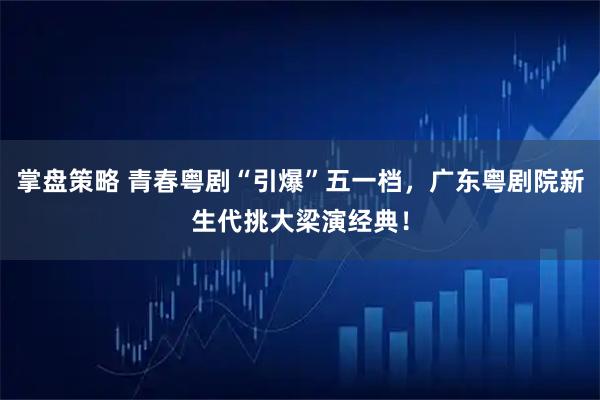 掌盘策略 青春粤剧“引爆”五一档,广东粤剧院新生代挑大梁演经典!