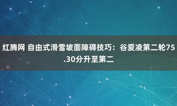 红腾网 自由式滑雪坡面障碍技巧：谷爱凌第二轮75.30分升至第二