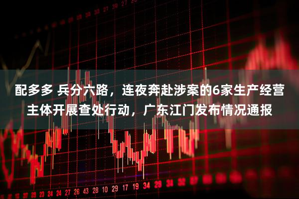 配多多 兵分六路，连夜奔赴涉案的6家生产经营主体开展查处行动，广东江门发布情况通报