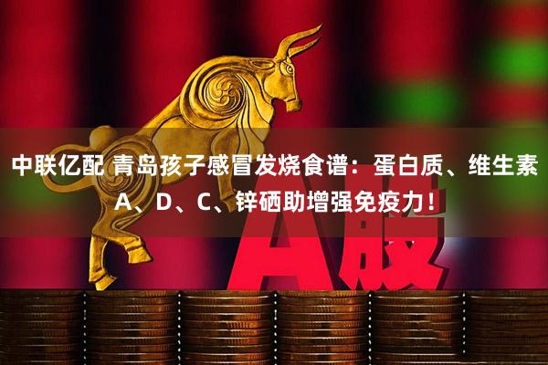 中联亿配 青岛孩子感冒发烧食谱：蛋白质、维生素A、D、C、锌硒助增强免疫力！