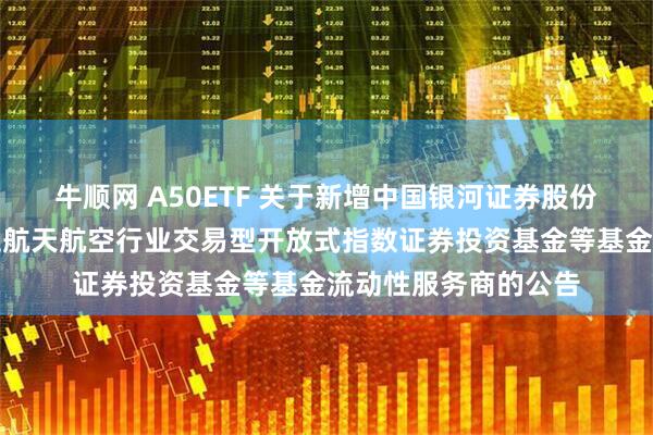 牛顺网 A50ETF 关于新增中国银河证券股份有限公司为华夏国证航天航空行业交易型开放式指数证券投资基金等基金流动性服务商的公告