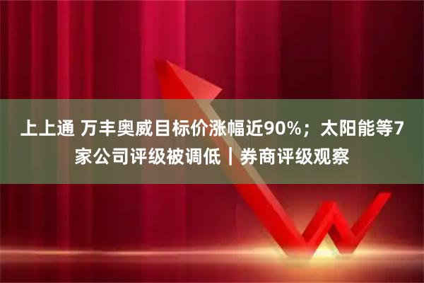 上上通 万丰奥威目标价涨幅近90%；太阳能等7家公司评级被调低｜券商评级观察
