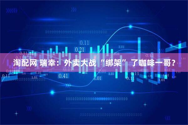 淘配网 瑞幸:外卖大战 “绑架” 了咖啡一哥?