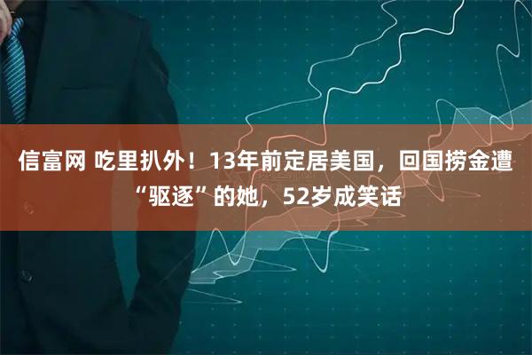 信富网 吃里扒外！13年前定居美国，回国捞金遭“驱逐”的她，52岁成笑话