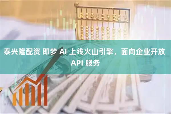 泰兴隆配资 即梦 AI 上线火山引擎,面向企业开放 API 服务