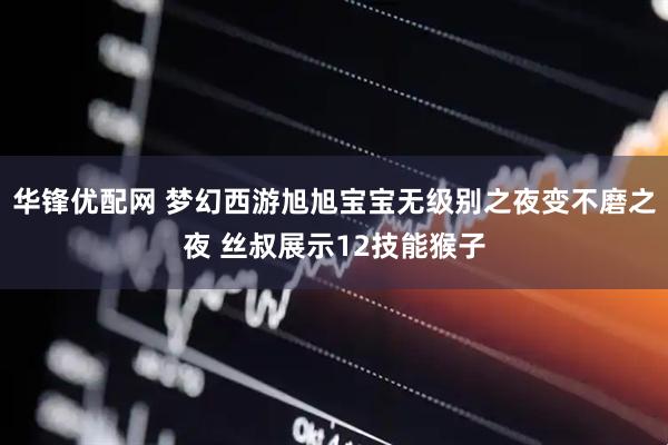 华锋优配网 梦幻西游旭旭宝宝无级别之夜变不磨之夜 丝叔展示12技能猴子