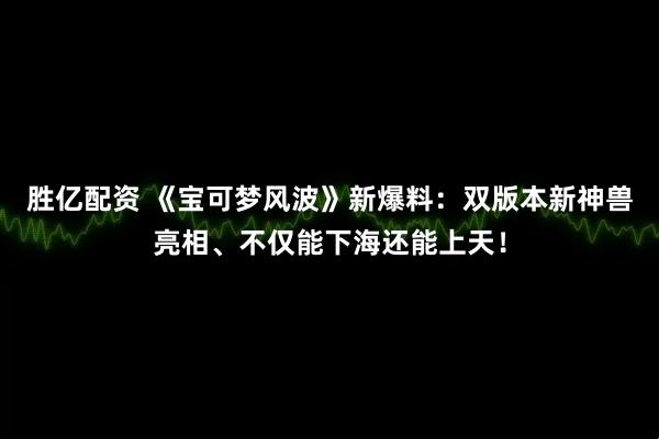 胜亿配资 《宝可梦风波》新爆料：双版本新神兽亮相、不仅能下海还能上天！
