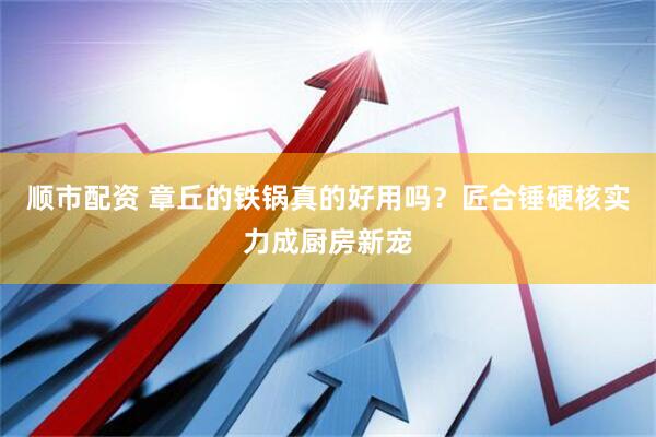 顺市配资 章丘的铁锅真的好用吗？匠合锤硬核实力成厨房新宠