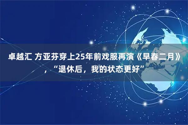 卓越汇 方亚芬穿上25年前戏服再演《早春二月》，“退休后，我的状态更好”