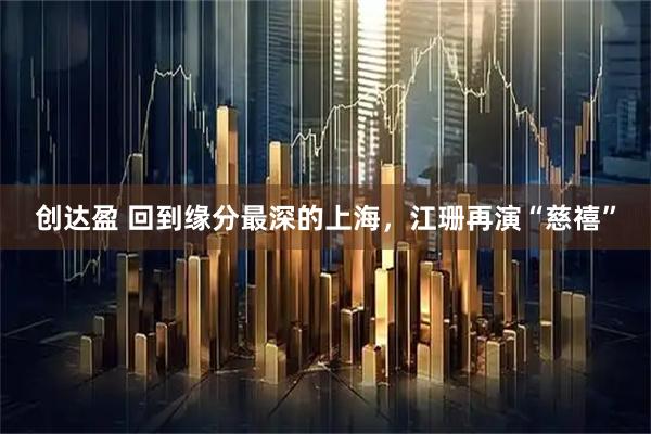 创达盈 回到缘分最深的上海，江珊再演“慈禧”